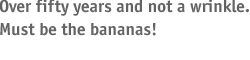 Over fifty years and not a wrinkle--must be the bananas!